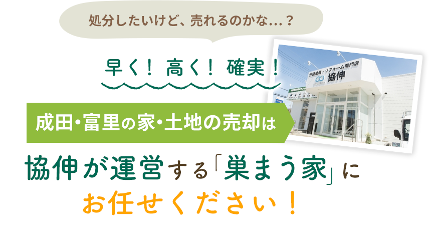 処分したいけど、売れるのかな…？ 早く！高く！確実！ 成田・冨里の家・土地売却は協伸が運営する「巣まう家」にお任せください！